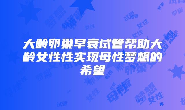 大龄卵巢早衰试管帮助大龄女性性实现母性梦想的希望