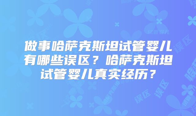 做事哈萨克斯坦试管婴儿有哪些误区？哈萨克斯坦试管婴儿真实经历？