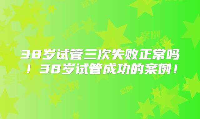 38岁试管三次失败正常吗！38岁试管成功的案例！