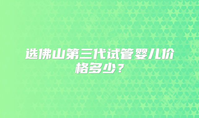 选佛山第三代试管婴儿价格多少?