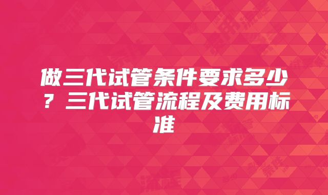 做三代试管条件要求多少?三代试管流程及费用标准
