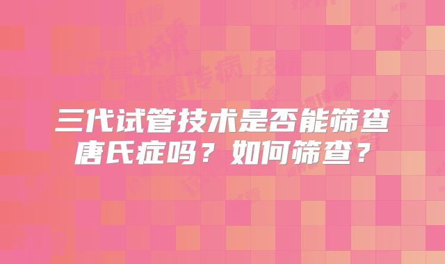 三代试管技术是否能筛查唐氏症吗?如何筛查?