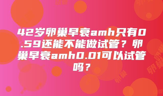 42岁卵巢早衰amh只有0.59还能不能做试管?卵巢早衰amh0.01可以试管吗?