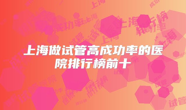 上海做试管高成功率的医院排行榜前十