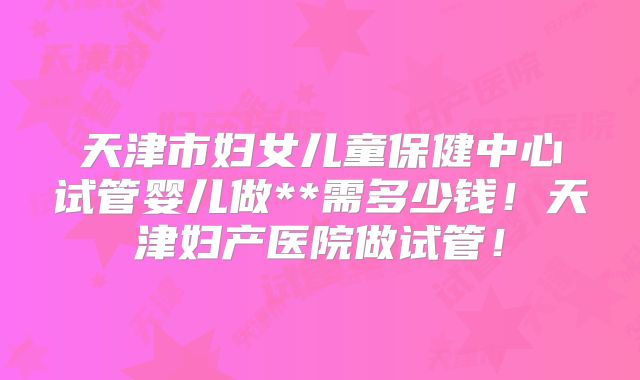 天津市妇女儿童保健中心试管婴儿做**需多少钱！天津妇产医院做试管！