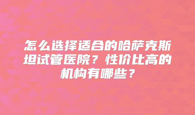 怎么选择适合的哈萨克斯坦试管医院？性价比高的机构有哪些？