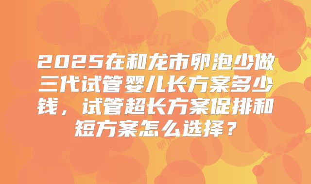2025在和龙市卵泡少做三代试管婴儿长方案多少钱,试管超长方案促排和短方案怎么选择?