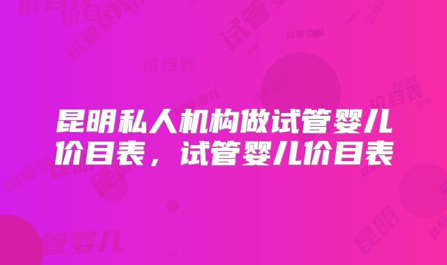 昆明私人机构做试管婴儿价目表,试管婴儿价目表