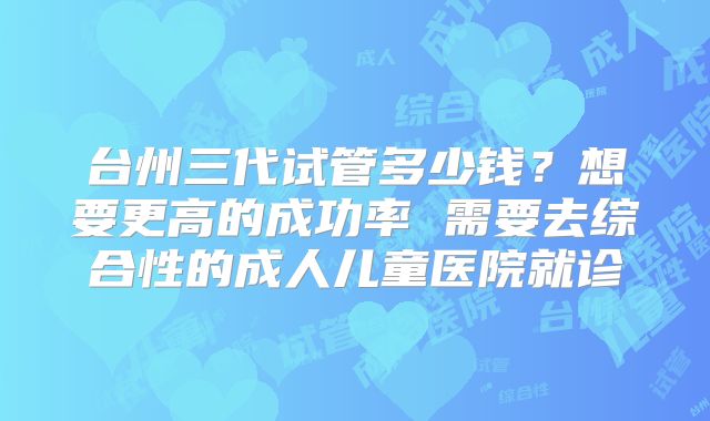台州三代试管多少钱?想要更高的成功率 需要去综合性的成人儿童医院就诊