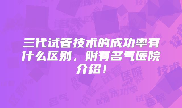 三代试管技术的成功率有什么区别,附有名气医院介绍!