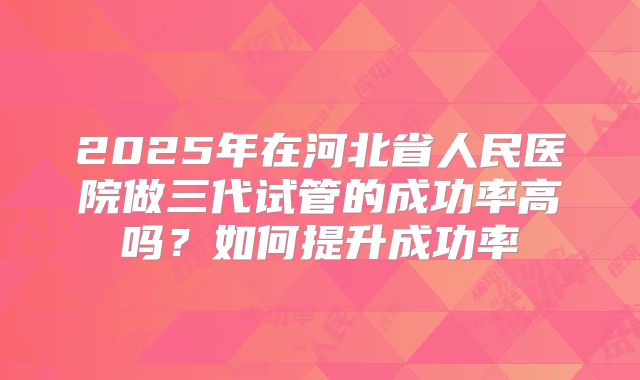 2025年在河北省人民医院做三代试管的成功率高吗？如何提升成功率