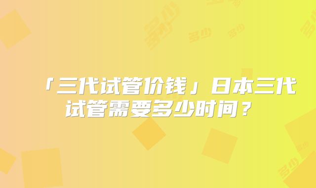 「三代试管价钱」日本三代试管需要多少时间？
