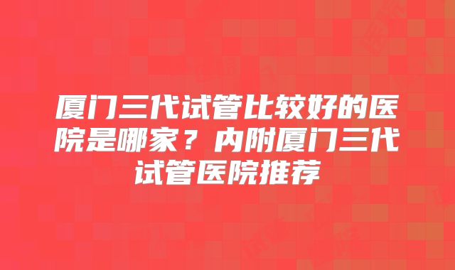 厦门三代试管比较好的医院是哪家？内附厦门三代试管医院推荐