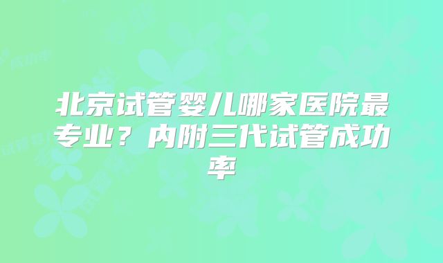 北京试管婴儿哪家医院最专业？内附三代试管成功率