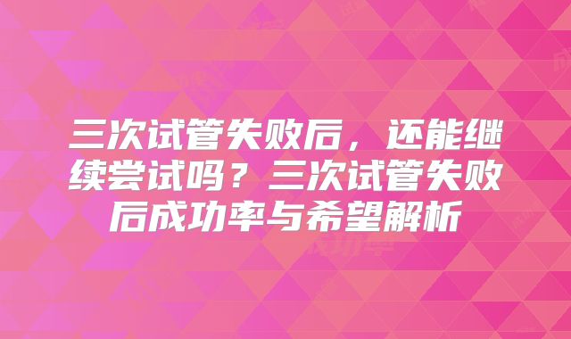 三次试管失败后，还能继续尝试吗？三次试管失败后成功率与希望解析