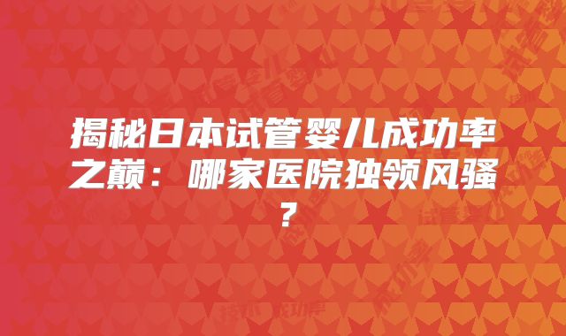 揭秘日本试管婴儿成功率之巅：哪家医院独领风骚？