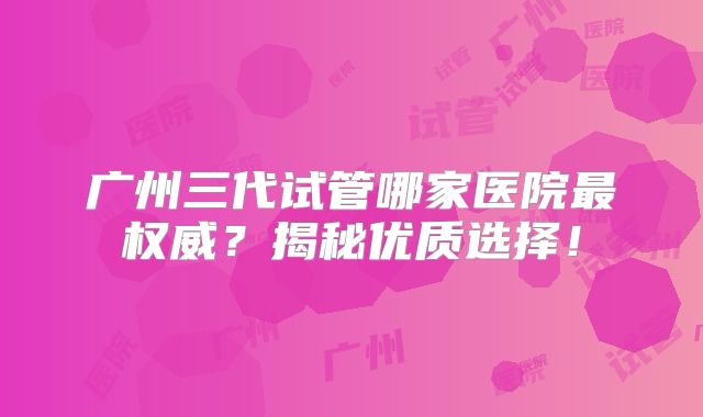 广州三代试管哪家医院最权威？揭秘优质选择！