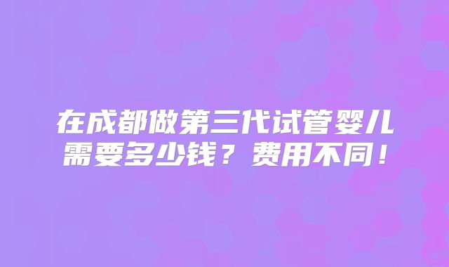 在成都做第三代试管婴儿需要多少钱？费用不同！