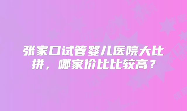 张家口试管婴儿医院大比拼,哪家价比比较高?