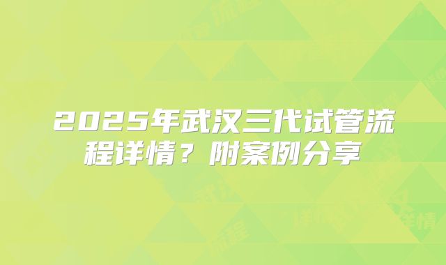 2025年武汉三代试管流程详情?附案例分享