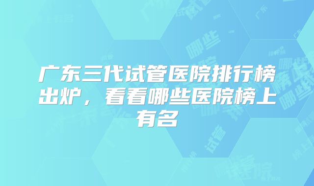 广东三代试管医院排行榜出炉，看看哪些医院榜上有名