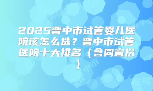 2025晋中市试管婴儿医院该怎么选？晋中市试管医院十大排名（含同省份）