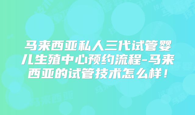 马来西亚私人三代试管婴儿生殖中心预约流程-马来西亚的试管技术怎么样!