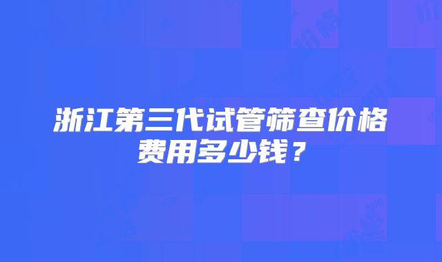 浙江第三代试管筛查价格费用多少钱？