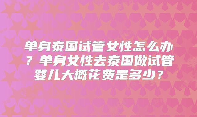 单身泰国试管女性怎么办？单身女性去泰国做试管婴儿大概花费是多少？