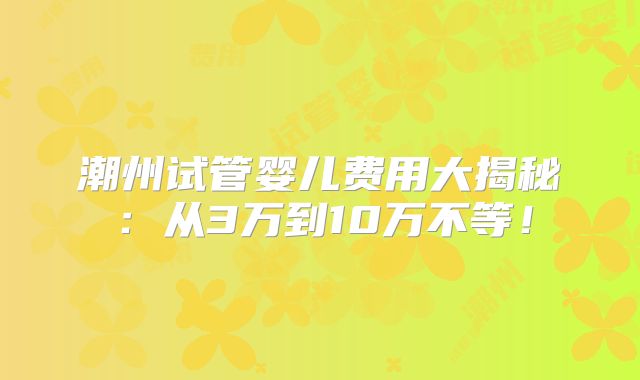 潮州试管婴儿费用大揭秘:从3万到10万不等!