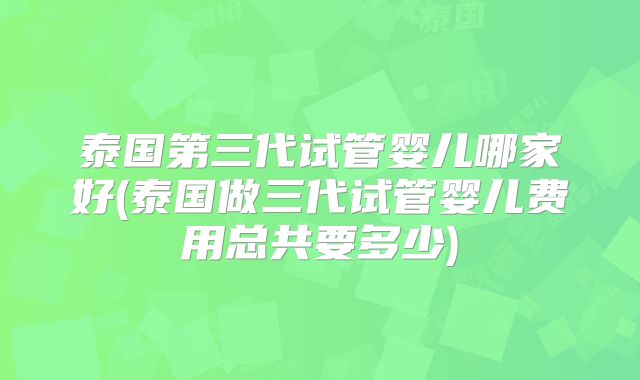 泰国第三代试管婴儿哪家好(泰国做三代试管婴儿费用总共要多少)