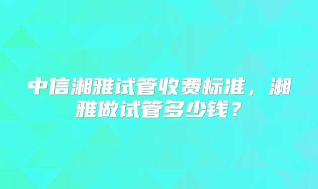 中信湘雅试管收费标准，湘雅做试管多少钱？