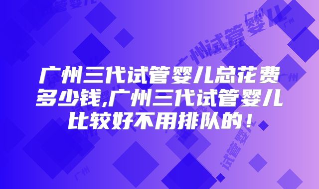 广州三代试管婴儿总花费多少钱,广州三代试管婴儿比较好不用排队的!
