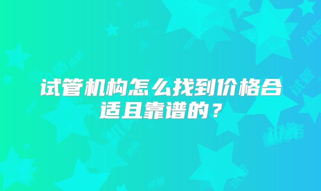 试管机构怎么找到价格合适且靠谱的？