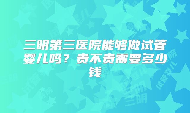 三明第三医院能够做试管婴儿吗?贵不贵需要多少钱
