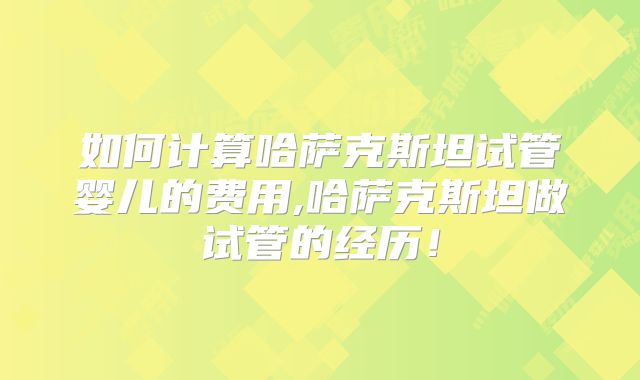 如何计算哈萨克斯坦试管婴儿的费用,哈萨克斯坦做试管的经历！