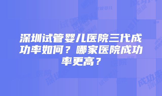 深圳试管婴儿医院三代成功率如何？哪家医院成功率更高？