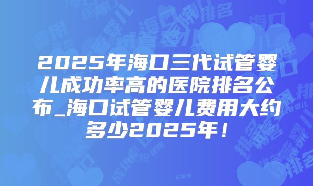 2025年海口三代试管婴儿成功率高的医院排名公布_海口试管婴儿费用大约多少2025年！