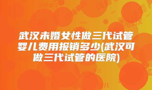 武汉未婚女性做三代试管婴儿费用报销多少(武汉可做三代试管的医院)