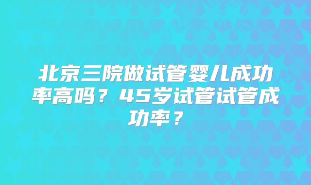 北京三院做试管婴儿成功率高吗?45岁试管试管成功率?