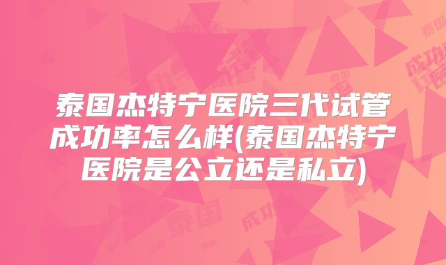 泰国杰特宁医院三代试管成功率怎么样(泰国杰特宁医院是公立还是私立)