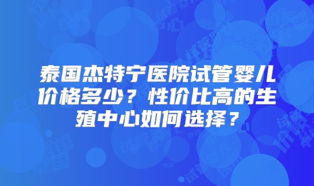 泰国杰特宁医院试管婴儿价格多少?性价比高的生殖中心如何选择?
