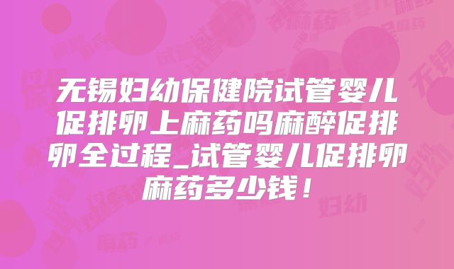 无锡妇幼保健院试管婴儿促排卵上麻药吗麻醉促排卵全过程_试管婴儿促排卵麻药多少钱！