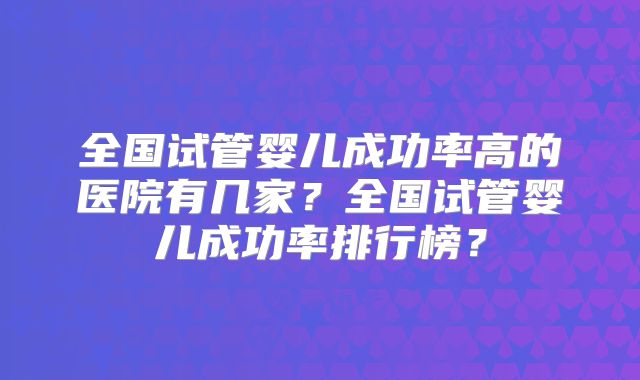 全国试管婴儿成功率高的医院有几家？全国试管婴儿成功率排行榜？