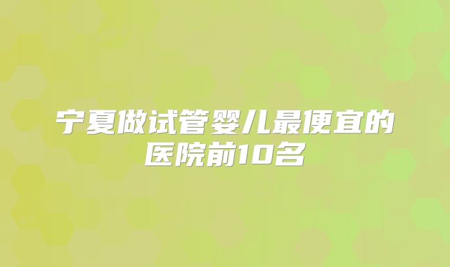 宁夏做试管婴儿最便宜的医院前10名