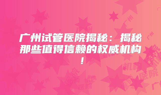 广州试管医院揭秘：揭秘那些值得信赖的权威机构！