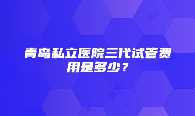 青岛私立医院三代试管费用是多少？
