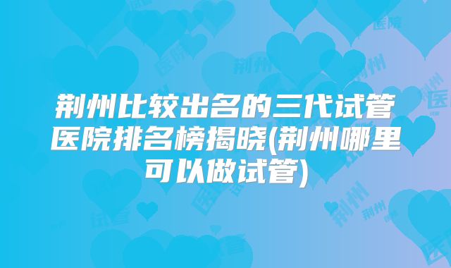 荆州比较出名的三代试管医院排名榜揭晓(荆州哪里可以做试管)
