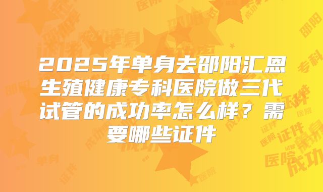 2025年单身去邵阳汇恩生殖健康专科医院做三代试管的成功率怎么样?需要哪些证件
