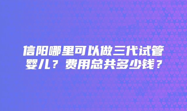 信阳哪里可以做三代试管婴儿?费用总共多少钱?